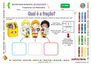 Número de partes
em que você
dividiu
Cada criança
recebeu uma parte 1
SECRETARIA MUNICIPAL DE EDUCAÇÃO
Trabalhando com Matemática
4º ANO
Nome: ___________________________________________________________ Data: ____/ ____/ ____.
DUQUE DE CAXIAS - 2011 67SESSENTA E SETE
Divida os gizes de cera entre as três crianças, recortando as figuras e colando no espaço reservado para cada
uma delas.
Cada criança
recebeu um terço
dos gizes de cera
que corresponde a
_____ gizes.
WWW.canstockphoto.com.br
 