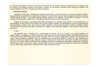 a conta não é a solução do problema, é apenas um dos caminhos a se escolher. Estimule-os também a usar o cálculo mental
em cálculos que envolvam números de um dígito ou inteiros. É mais rápido e eficiente. Armar contas só se justifica com
números grandes e que não conseguimos guardar na memória.
4. Números racionais
Escolhemos desenvolver atividades com decimais relacionadas à escrita de valores no Sistema Monetário Brasileiro,
pois apresentam proximidade com a experiência dos alunos na vida cotidiana, quando realizam pequenas compras e já fazem
cálculos usando dinheiro. Os números decimais também poderão ser trabalhados nas atividades envolvendo o uso das
unidades de medida padronizadas ( cm/m, ml/l, g/kg) em situações próximas a essa faixa etária.
Tratando-se de frações, as principais ideias serão apresentadas nas atividades deste caderno, porém acreditamos que a
aprendizagem se dará de forma mais eficiente se os alunos puderem participar de experiências em que haja necessidade de
utilização desses conceitos. Mas, vamos além de repartir chocolate e pizza que são grandezas contínuas e trabalhar também
com as frações de grandezas discretas, que podem ser contadas, como balas, lápis, páginas, e que provocam muitas dúvidas
nos alunos.
5. Jogos
Os jogos têm muito a contribuir para a aprendizagem dos alunos. Por si só já trazem uma situação-problema, um
desafio. Exigem a socialização das ideias e estimulam o aprimoramento do conhecimento envolvido, pois todos querem ganhar.
Colocamos em anexo alguns jogos que envolvem contagem, leitura de números, regularidade do sistema de numeração, entre
outros. Para que esses ou quaisquer outros se transformem em uma situação didática é preciso que haja intervenção do
professor. Uma dica é congelar o jogo e perguntar: qual é a melhor decisão a tomar? Ou que número é preciso tirar nos dados
para vencer? O aluno estará aprimorando suas estratégias através do conhecimento matemático desenvolvido. Sugerimos
também que simulem uma situação no jogo e estudem todos juntos uma boa estratégia de solução. É preferível que se trabalhe
com um mesmo jogo até que todos o aprendam e tirem boas conclusões com ele.
 