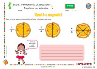 SECRETARIA MUNICIPAL DE EDUCAÇÃO
Trabalhando com Matemática
4º ANO
Nome: ___________________________________________________________ Data: ____/ ____/ ____.
DUQUE DE CAXIAS - 2011 72SETENTA E DOIS
Faça um x nas fatias que correspondem a fração indicada em cada pizza:
1
2
2
4
4
8
Escreva
aqui o que
você
observou. __________________________________________________________________
__________________________________________________________________
__________________________________________________________________
__________________________________________________________________
__________________________________________________________________
WWW.canstockphoto.com.br
 