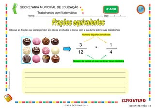 SECRETARIA MUNICIPAL DE EDUCAÇÃO
Trabalhando com Matemática
4º ANO
Nome: ___________________________________________________________ Data: ____/ ____/ ____.
DUQUE DE CAXIAS - 2011 73SETENTA E TRÊS
Observe as frações que correspondem aos doces envolvidos e discuta com a sua turma sobre suas descobertas:
____________________________________________________________________________________________________
____________________________________________________________________________________________________
____________________________________________________________________________________________________
____________________________________________________________________________________________________
____________________________________________________________________________________________________
3
12
1
4
=
Número de partes em que os doces foram divididos
Número de partes envolvidas
WWW.canstockphoto.com.br
 