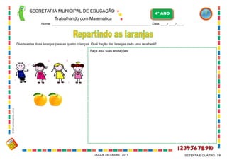 SECRETARIA MUNICIPAL DE EDUCAÇÃO
Trabalhando com Matemática
4º ANO
Nome: ___________________________________________________________ Data: ____/ ____/ ____.
DUQUE DE CAXIAS - 2011 74SETENTA E QUATRO
Divida estas duas laranjas para as quatro crianças. Qual fração das laranjas cada uma receberá?
Faça aqui suas anotações:
WWW.canstockphoto.com.br
 