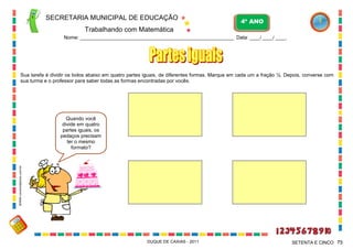 SECRETARIA MUNICIPAL DE EDUCAÇÃO
Trabalhando com Matemática
4º ANO
Nome: ___________________________________________________________ Data: ____/ ____/ ____.
DUQUE DE CAXIAS - 2011 75SETENTA E CINCO
Sua tarefa é dividir os bolos abaixo em quatro partes iguais, de diferentes formas. Marque em cada um a fração ¼. Depois, converse com
sua turma e o professor para saber todas as formas encontradas por vocês.
Quando você
divide em quatro
partes iguais, os
pedaços precisam
ter o mesmo
formato?
WWW.canstockphoto.com.br
 