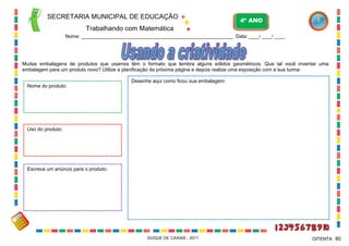 SECRETARIA MUNICIPAL DE EDUCAÇÃO
Trabalhando com Matemática
4º ANO
Nome: ___________________________________________________________ Data: ____/ ____/ ____.
DUQUE DE CAXIAS - 2011 80OITENTA
Muitas embalagens de produtos que usamos têm o formato que lembra alguns sólidos geométricos. Que tal você inventar uma
embalagem para um produto novo? Utilize a planificação da próxima página e depois realize uma exposição com a sua turma:
Desenhe aqui como ficou sua embalagem:
Nome do produto:
Uso do produto:
Escreva um anúncio para o produto:
 