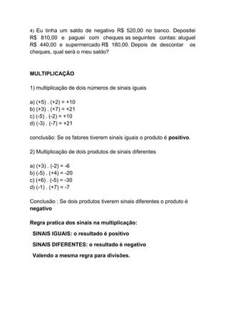 4) Eu tinha um saldo de negativo R$ 520,00 no banco. Depositei
R$ 810,00 e paguei com cheques as seguintes contas: aluguel
R$ 440,00 e supermercado R$ 180,00. Depois de descontar os
cheques, qual será o meu saldo?
MULTIPLICAÇÃO
1) multiplicação de dois números de sinais iguais
a) (+5) . (+2) = +10
b) (+3) . (+7) = +21
c) (-5) . (-2) = +10
d) (-3) . (-7) = +21
conclusão: Se os fatores tiverem sinais iguais o produto é positivo.
2) Multiplicação de dois produtos de sinais diferentes
a) (+3) . (-2) = -6
b) (-5) . (+4) = -20
c) (+6) . (-5) = -30
d) (-1) . (+7) = -7
Conclusão : Se dois produtos tiverem sinais diferentes o produto é
negativo
Regra pratica dos sinais na multiplicação:
SINAIS IGUAIS: o resultado é positivo
SINAIS DIFERENTES: o resultado é negativo
Valendo a mesma regra para divisões.
 