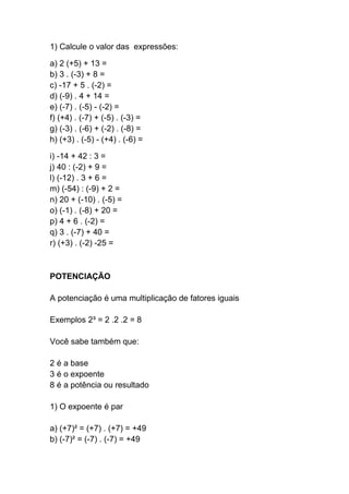 1) Calcule o valor das expressões:
a) 2 (+5) + 13 =
b) 3 . (-3) + 8 =
c) -17 + 5 . (-2) =
d) (-9) . 4 + 14 =
e) (-7) . (-5) - (-2) =
f) (+4) . (-7) + (-5) . (-3) =
g) (-3) . (-6) + (-2) . (-8) =
h) (+3) . (-5) - (+4) . (-6) =
i) -14 + 42 : 3 =
j) 40 : (-2) + 9 =
l) (-12) . 3 + 6 =
m) (-54) : (-9) + 2 =
n) 20 + (-10) . (-5) =
o) (-1) . (-8) + 20 =
p) 4 + 6 . (-2) =
q) 3 . (-7) + 40 =
r) (+3) . (-2) -25 =
POTENCIAÇÃO
A potenciação é uma multiplicação de fatores iguais
Exemplos 2³ = 2 .2 .2 = 8
Você sabe também que:
2 é a base
3 é o expoente
8 é a potência ou resultado
1) O expoente é par
a) (+7)² = (+7) . (+7) = +49
b) (-7)² = (-7) . (-7) = +49
 
