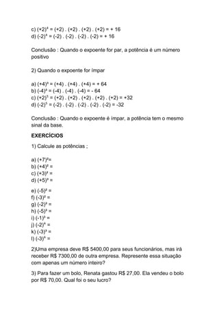c) (+2)⁴ = (+2) . (+2) . (+2) . (+2) = + 16
d) (-2)⁴ = (-2) . (-2) . (-2) . (-2) = + 16
Conclusão : Quando o expoente for par, a potência é um número
positivo
2) Quando o expoente for ímpar
a) (+4)³ = (+4) . (+4) . (+4) = + 64
b) (-4)³ = (-4) . (-4) . (-4) = - 64
c) (+2)⁵ = (+2) . (+2) . (+2) . (+2) . (+2) = +32
d) (-2)⁵ = (-2) . (-2) . (-2) . (-2) . (-2) = -32
Conclusão : Quando o expoente é ímpar, a potência tem o mesmo
sinal da base.
EXERCÍCIOS
1) Calcule as potências ;
a) (+7)²=
b) (+4)² =
c) (+3)² =
d) (+5)³ =
e) (-5)² =
f) (-3)² =
g) (-2)³ =
h) (-5)³ =
i) (-1)³ =
j) (-2)⁴ =
k) (-3)³ =
l) (-3)⁴ =
2)Uma empresa deve R$ 5400,00 para seus funcionários, mas irá
receber R$ 7300,00 de outra empresa. Represente essa situação
com apenas um número inteiro?
3) Para fazer um bolo, Renata gastou R$ 27,00. Ela vendeu o bolo
por R$ 70,00. Qual foi o seu lucro?
 