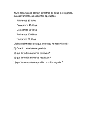 4)Um reservatório contém 500 litros de água e efetuamos,
sucessivamente, as seguintes operações:
Retiramos 80 litros
Colocamos 45 litros
Colocamos 30 litros
Retiramos 130 litros
Retiramos 80 litros
Qual a quantidade de água que ficou no reservatório?
5) Qual é o sinal de um produto:
a) que tem dois números positivos?
b) que tem dois números negativos?
c) que tem um número positivo e outro negativo?
 