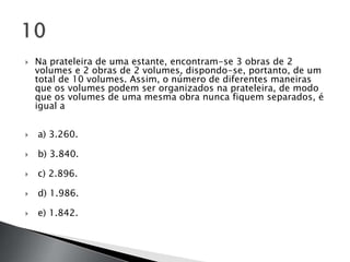    Na prateleira de uma estante, encontram-se 3 obras de 2
    volumes e 2 obras de 2 volumes, dispondo-se, portanto, de um
    total de 10 volumes. Assim, o número de diferentes maneiras
    que os volumes podem ser organizados na prateleira, de modo
    que os volumes de uma mesma obra nunca fiquem separados, é
    igual a


   a) 3.260.

   b) 3.840.

   c) 2.896.

   d) 1.986.

   e) 1.842.
 