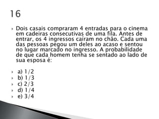    Dois casais compraram 4 entradas para o cinema
    em cadeiras consecutivas de uma fila. Antes de
    entrar, os 4 ingressos caíram no chão. Cada uma
    das pessoas pegou um deles ao acaso e sentou
    no lugar marcado no ingresso. A probabilidade
    de que cada homem tenha se sentado ao lado de
    sua esposa é:

   a) 1/2
   b) 1/3
   c) 2/3
   d) 1/4
   e) 3/4
 