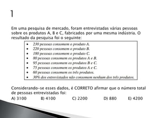Em uma pesquisa de mercado, foram entrevistadas várias pessoas
sobre os produtos A, B e C, fabricados por uma mesma indústria. O
resultado da pesquisa foi o seguinte:




Considerando-se esses dados, é CORRETO afirmar que o número total
de pessoas entrevistadas foi:
A) 3100        B) 4100        C) 2200       D) 880      E) 4200
 