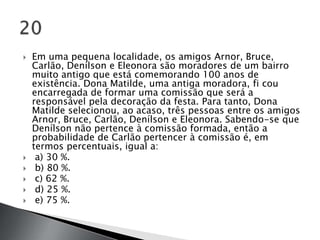    Em uma pequena localidade, os amigos Arnor, Bruce,
    Carlão, Denílson e Eleonora são moradores de um bairro
    muito antigo que está comemorando 100 anos de
    existência. Dona Matilde, uma antiga moradora, fi cou
    encarregada de formar uma comissão que será a
    responsável pela decoração da festa. Para tanto, Dona
    Matilde selecionou, ao acaso, três pessoas entre os amigos
    Arnor, Bruce, Carlão, Denílson e Eleonora. Sabendo-se que
    Denílson não pertence à comissão formada, então a
    probabilidade de Carlão pertencer à comissão é, em
    termos percentuais, igual a:
    a) 30 %.
    b) 80 %.
    c) 62 %.
    d) 25 %.
    e) 75 %.
 