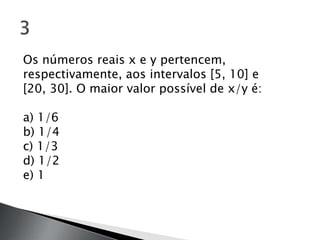 Os números reais x e y pertencem,
respectivamente, aos intervalos [5, 10] e
[20, 30]. O maior valor possível de x/y é:

a) 1/6
b) 1/4
c) 1/3
d) 1/2
e) 1
 