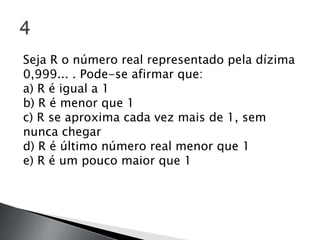 Seja R o número real representado pela dízima
0,999... . Pode-se afirmar que:
a) R é igual a 1
b) R é menor que 1
c) R se aproxima cada vez mais de 1, sem
nunca chegar
d) R é último número real menor que 1
e) R é um pouco maior que 1
 