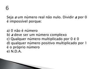 Seja a um número real não nulo. Dividir a por 0
é impossível porque:

a) 0 não é número
b) a deve ser um número complexo
c) Qualquer número multiplicado por 0 é 0
d) qualquer número positivo multiplicado por 1
é o próprio número
e) N.D.A.
 