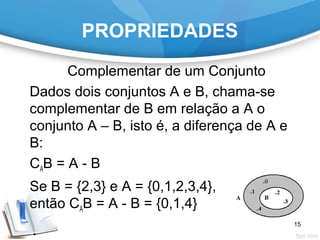 PROPRIEDADES
Complementar de um Conjunto
Dados dois conjuntos A e B, chama-se
complementar de B em relação a A o
conjunto A – B, isto é, a diferença de A e
B:
CAB = A - B
Se B = {2,3} e A = {0,1,2,3,4},
então CAB = A - B = {0,1,4}
15
 