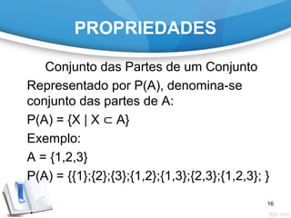 PROPRIEDADES
Conjunto das Partes de um Conjunto
Representado por P(A), denomina-se
conjunto das partes de A:
P(A) = {X | X ⊂ A}
Exemplo:
A = {1,2,3}
P(A) = {{1};{2};{3};{1,2};{1,3};{2,3};{1,2,3}; }
16
 