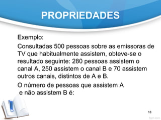 PROPRIEDADES
Exemplo:
Consultadas 500 pessoas sobre as emissoras de
TV que habitualmente assistem, obteve-se o
resultado seguinte: 280 pessoas assistem o
canal A, 250 assistem o canal B e 70 assistem
outros canais, distintos de A e B.
O número de pessoas que assistem A
e não assistem B é:
18
 