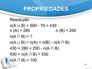 PROPRIEDADES
Resolução
n(A ∪ B) = 500 - 70 = 430
n (A) = 280 n (B) = 250
n(A ∩ B) = ?
n(A ∪ B) = n(A) + n(B) - n(A ∩ B)
430 = 280 + 250 - n(A ∩ B)
430 + n(A ∩ B) = 530
n(A ∩ B) = 100
19
 