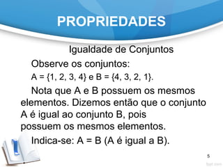 PROPRIEDADES
Igualdade de Conjuntos
Observe os conjuntos:
A = {1, 2, 3, 4} e B = {4, 3, 2, 1}.
Nota que A e B possuem os mesmos
elementos. Dizemos então que o conjunto
A é igual ao conjunto B, pois
possuem os mesmos elementos.
Indica-se: A = B (A é igual a B).
5
 