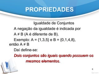 PROPRIEDADES
Igualdade de Conjuntos
A negação da igualdade é indicada por
A ≠ B (A é diferente de B).
Exemplo: A = {1,3,5} e B = {0,1,4,8},
então A ≠ B
Daí define-se:
Dois conjuntos são iguais quando possuem osDois conjuntos são iguais quando possuem os
mesmos elementosmesmos elementos..
6
 