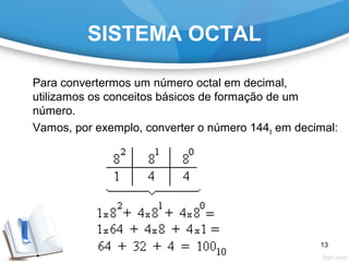 SISTEMA OCTAL
Para convertermos um número octal em decimal,
utilizamos os conceitos básicos de formação de um
número.
Vamos, por exemplo, converter o número 1448 em decimal:
13
 