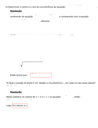 5) Determinar o centro e o raio da circunferência de equação:
22610180xyxy++-+=
.
Resolução:
Lembrando da equação
22 y0++++=xmxnyp
e comparando com a equação
22610180xyxy++-+=
obtemos:
()()2222222262261022101818335543518ÏÏ=-=-=ÏÔÔÔ=-ﬁ-=ﬁ-=-ÌÌÌ
Então temos que:
()3,5 e r = 4C-
6) Qual a posição do ponto P em relação à circunferência l , em cada um dos casos abaixo?
()22) P3,1 e : x16ayl+=
Resolução:
Basta substituir os valores de x = 3 e y = 1 na equação
22x16y+=
, então:
()()2222x16311691161016y+=ﬁ+<ﬁ+<ﬁ<
Logo: P é interior a l
 