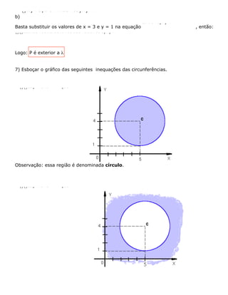 b)
()22) P3,1 e : x2340ayxyl++--=
Basta substituir os valores de x = 3 e y = 1 na equação
22x2340yxy++--=
, então:
()()2222x2340312.33.140916340167090yxy++--=ﬁ++--=ﬁ++--=ﬁﬁ-=ﬁ>
Logo: P é exterior a l
7) Esboçar o gráfico das seguintes inequações das circunferências.
Observação: essa região é denominada círculo.
()()222) x-549 que 5 493 :ayobservamosabrrgraficamente+-£=ÏÔ=ÌÔ=ﬁ=Ó
()()222) x-549 que 5 493 :byobservamosabrrgraficamente+-≥=ÏÔ=ÌÔ=ﬁ=Ó
 