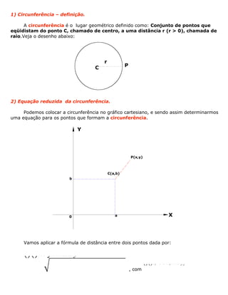 1) Circunferência – definição.
A circunferência é o lugar geométrico definido como: Conjunto de pontos que
eqüidistam do ponto C, chamado de centro, a uma distância r (r > 0), chamada de
raio.Veja o desenho abaixo:
2) Equação reduzida da circunferência.
Podemos colocar a circunferência no gráfico cartesiano, e sendo assim determinarmos
uma equação para os pontos que formam a circunferência.
Vamos aplicar a fórmula de distância entre dois pontos dada por:
()()22b yABbaadxxy=-+-
, com
()()b; e Bx;abbAxyy
C
r
P
X
Y
C(a,b)
b
a
P(x,y)
0
 