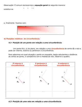 Observação: É comum escrevermos a equação geral da seguinte maneira:
substitui-se
e, finalmente ficamos com:
4) Posições relativas da circunferência.
4.1- Posição de um ponto em relação a uma circunferência.
Um ponto P(x; y) do plano, em relação a uma circunferência de centro C e raio r,
pode ser interno, externo ou pertencer à circunferência.
Para sabermos em qual situação o ponto se enquadra, basta calcularmos a distância
do centro ao ponto, e compará-la com a medida do raio. Observe o quadro.
P interno à
circunferência
P pertence à
circunferência
P externo à
circunferência
r
C
P
dcp
r
C
dcp
P
r
C
dcp
P
< rcpd = rcpd > rcpd
4.2- Posição de uma reta em relação a uma circunferência.
22222Ï-=Ô-=ÌÔ+-=Óambnabrp
22 y0++++=xmxnyp
 