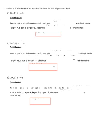 1) Obter a equação reduzida das circunferências nos seguintes casos:
a) C(4,6) e r = 3.
Resolução:
Temos que a equação reduzida é dada por:
()()222 y r-+-=xab
e substituindo
a por 4,b por 6 e r por 3, obtemos
()()2224 y6 3-+-=x
e finalmente:
()()224 y6 9-+-=x
b) C(-3,1) e
32r=
.
Resolução:
Temos que a equação reduzida é dada por:
()()222 y r-+-=xab
e substituindo
a por -3,b por 1 e r por
32
, obtemos
()()22233 y1 2Êˆ++-=Á˜Ë¯x
e,finalmente:
()()2293 y14++-=x
c) C(0,0) e r = 5.
Resolução:
Temos que a equação reduzida é dada por:
()()222 y r-+-=xab
e substituindo a por 0,b por 0 e r por 5, obtemos
()()2220 y05-+-=x
e,
finalmente:
22 y25+=x
 