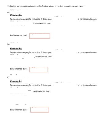 2) Dadas as equações das circunferências, obter o centro e o raio, respectivos:
a)
()()226 y2 9-+-=x
Resolução:
Temos que a equação reduzida é dada por:
()()222 y-+-=xabr
e comparando com
()()226 y2 9-+-=x
, observamos que:
26293abrr=ÏÔ=ÌÔ=ﬁ=Ó
Então temos que:
()6,2 e r = 3C
b)
()()223 y + 1 25-+=x
Resolução:
Temos que a equação reduzida é dada por:
()()222 y-+-=xabr
e comparando com
()()223 y + 1 25-+=x
, observamos que:
231255abrr=ÏÔ=-ÌÔ=ﬁ=Ó
Então temos que:
()3,1 e r = 5C-
c)
()2216 y+225+=x
Resolução:
Temos que a equação reduzida é dada por:
()()222 y-+-=xabr
e comparando com
()2216 y + 225+=x
observamos que:
202164255abrrÏÔ=Ô=-ÌÔÔ=ﬁ=Ó
Então temos que:
()40,2 e r = 5C-
 