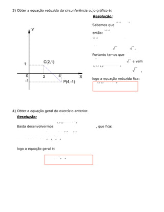 1
C(2,1)
Y
X0 2 4
-1 P(4,-1)
3) Obter a equação reduzida da circunferência cujo gráfico é:
Resolução:
Sabemos que
()()222xaybr-+-=
então:
()()2224211r-+--=ﬁ
()()22222r+-=ﬁ 244r+=ﬁ
28822rrr=ﬁ=ﬁ=
.
Portanto temos que
2 , b = 1 e r = 22a=
e vem
()()()2222122xy-+-=
,
logo a equação reduzida fica:
()()22218xy-+-=
4) Obter a equação geral do exercício anterior.
Resolução:
Basta desenvolvermos
()()22218xy-+-=
, que fica:
2222222.2.22.1.1844218xxyyxxyy-++-+=ﬁ-++-+=ﬁ
2222425804230xyxyxyxy+--+-=ﬁ+---=
logo a equação geral é:
224230xyxy+---=
 