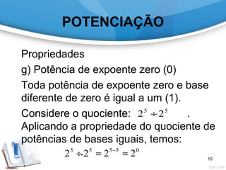 POTENCIAÇÃO
Propriedades
g) Potência de expoente zero (0)
Toda potência de expoente zero e base
diferente de zero é igual a um (1).
Considere o quociente: .
Aplicando a propriedade do quociente de
potências de bases iguais, temos:
.
55
22 ÷
05555
2222 ==÷ −
10
 