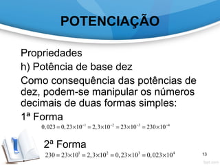 POTENCIAÇÃO
Propriedades
h) Potência de base dez
Como consequência das potências de
dez, podem-se manipular os números
decimais de duas formas simples:
1ª Forma
2ª Forma
1 2 3 4
0,023 0,23 10 2,3 10 23 10 230 10− − − −
= × = × = × = ×
1 2 3 4
230 23 10 2,3 10 0,23 10 0,023 10= × = × = × = × 13
 