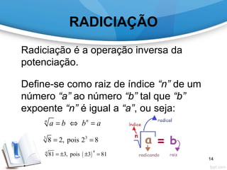 RADICIAÇÃO
Radiciação é a operação inversa da
potenciação.
.
Define-se como raiz de índice “n” de um
número “a” ao número “b” tal que “b”
expoente “n” é igual a “a”, ou seja:
nn
a b b a= ⇔ =
33
8 2, pois 2 8= =
( )
44
81 3, pois 3 81= ± ± =
14
 