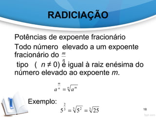 RADICIAÇÃO
Potências de expoente fracionário
Todo número elevado a um expoente
fracionário do
tipo ( n ≠ 0) é igual à raiz enésima do
número elevado ao expoente m.
Exemplo:
n
m
n mn
m
aa =
33 23
2
2555 == 18
 