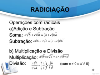 RADICIAÇÃO
Operações com radicais
a)Adição e Subtração
Soma:
Subtração:
b) Multiplicação e Divisão
Multiplicação:
Divisão: (com c ≠ 0 e d ≠ 0)
( )nnn
bcabcba +=+
( )nnn
bcabcba −=−
n n n
a b c d a c b d× = × ×
n
n
n
a b a b
c dc d
 
= × ÷
 
19
 