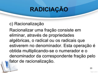 RADICIAÇÃO
c) Racionalização
Racionalizar uma fração consiste em
eliminar, através de propriedades
algébricas, o radical ou os radicais que
estiverem no denominador. Esta operação é
obtida multiplicando-se o numerador e o
denominador da correspondente fração pelo
fator de racionalização.
20
 