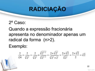 RADICIAÇÃO
2º Caso:
Quando a expressão fracionária
apresenta no denominador apenas um
radical da forma (n>2).
Exemplo:
3 33 2 1 3 3
3
3 3 3 3 3 32 2 3 2 2 1 3
2 2 2 2 2 2 2 2 2 2
2
24 2 2 2 2 2 2
−
−
× × ×
= = × = = = =
×
22
 