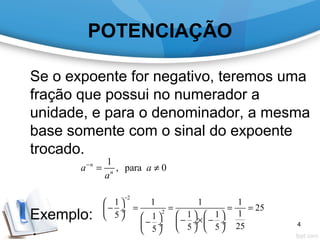 POTENCIAÇÃO
Se o expoente for negativo, teremos uma
fração que possui no numerador a
unidade, e para o denominador, a mesma
base somente com o sinal do expoente
trocado.
Exemplo:
1
, para 0n
n
a a
a
−
= ≠
2
2
1 1 1 1
25
11 15 1
255 55
−
 
− = = = = ÷
       − × −−  ÷  ÷ ÷     
4
 