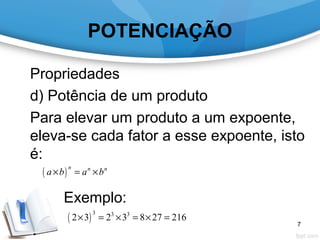 POTENCIAÇÃO
Propriedades
d) Potência de um produto
Para elevar um produto a um expoente,
eleva-se cada fator a esse expoente, isto
é:
Exemplo:
( )
n n n
a b a b× = ×
( )
3 3 3
2 3 2 3 8 27 216× = × = × =
7
 