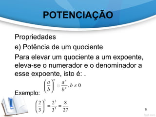 POTENCIAÇÃO
Propriedades
e) Potência de um quociente
Para elevar um quociente a um expoente,
eleva-se o numerador e o denominador a
esse expoente, isto é: .
Exemplo:
0, ≠=





b
b
a
b
a
n
nn
27
8
3
2
3
2
3
33
==





8
 
