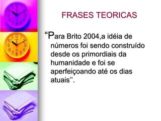 FRASES TEORICAS

“Para Brito 2004,a idéia de
 números foi sendo construído
 desde os primordiais da
 humanidade e foi se
 aperfeiçoando até os dias
 atuais’’.
 