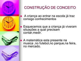 CONSTRUÇÃO DE CONCEITO

    A criança ao entrar na escola já traz
    consigo conhecimentos

   Esquecemos que a criança já viveram
    situações a qual precisam
    contar,medir.

   A matemática esta presente na
    musica ,no futebol,no parque,na feira,
    no mercado.
 