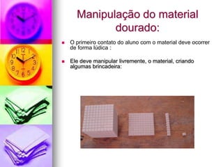 Manipulação do material
             dourado:
   O primeiro contato do aluno com o material deve ocorrer
    de forma lúdica :

   Ele deve manipular livremente, o material, criando
    algumas brincadeira:
 