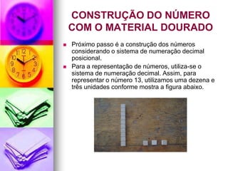 CONSTRUÇÃO DO NÚMERO
    COM O MATERIAL DOURADO
   Próximo passo é a construção dos números
    considerando o sistema de numeração decimal
    posicional.
   Para a representação de números, utiliza-se o
    sistema de numeração decimal. Assim, para
    representar o número 13, utilizamos uma dezena e
    três unidades conforme mostra a figura abaixo.
 