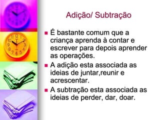 Adição/ Subtração

   É bastante comum que a
    criança aprenda à contar e
    escrever para depois aprender
    as operações.
   A adição esta associada as
    ideias de juntar,reunir e
    acrescentar.
   A subtração esta associada as
    ideias de perder, dar, doar.
 
