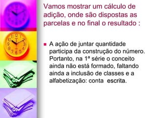 Vamos mostrar um cálculo de
adição, onde são dispostas as
parcelas e no final o resultado :

   A ação de juntar quantidade
    participa da construção do número.
    Portanto, na 1ª série o conceito
    ainda não está formado, faltando
    ainda a inclusão de classes e a
    alfabetização: conta escrita.
 
