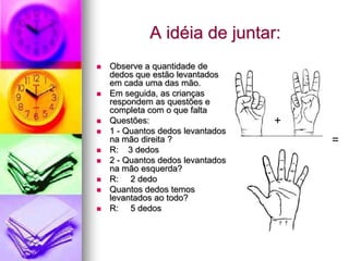 A idéia de juntar:
   Observe a quantidade de
    dedos que estão levantados
    em cada uma das mão.
   Em seguida, as crianças
    respondem as questões e
    completa com o que falta
   Questões:                      +
   1 - Quantos dedos levantados
    na mão direita ?                   =
   R: 3 dedos
   2 - Quantos dedos levantados
    na mão esquerda?
   R: 2 dedo
   Quantos dedos temos
    levantados ao todo?
   R: 5 dedos
 