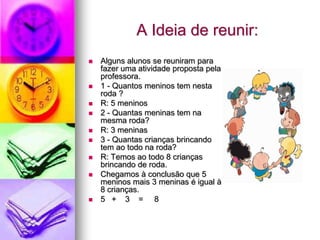 A Ideia de reunir:
   Alguns alunos se reuniram para
    fazer uma atividade proposta pela
    professora.
   1 - Quantos meninos tem nesta
    roda ?
   R: 5 meninos
   2 - Quantas meninas tem na
    mesma roda?
   R: 3 meninas
   3 - Quantas crianças brincando
    tem ao todo na roda?
   R: Temos ao todo 8 crianças
    brincando de roda.
   Chegamos à conclusão que 5
    meninos mais 3 meninas é igual à
    8 crianças.
   5 + 3 = 8
 